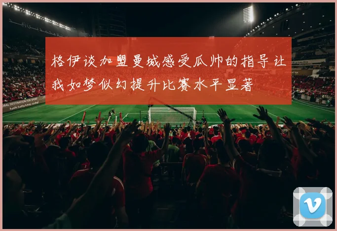 格伊谈加盟曼城感受瓜帅的指导让我如梦似幻提升比赛水平显著