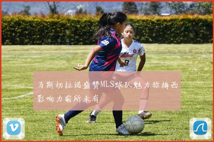 马斯切拉诺盛赞MLS球队魅力称梅西影响力前所未有