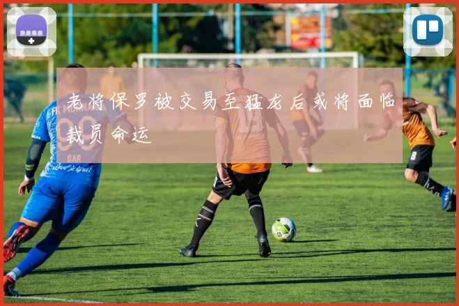 老将保罗被交易至猛龙后或将面临裁员命运