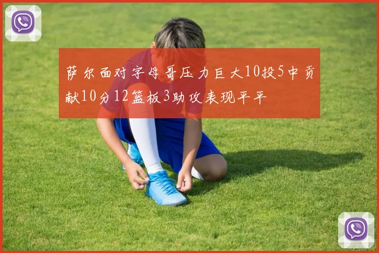 萨尔面对字母哥压力巨大10投5中贡献10分12篮板3助攻表现平平