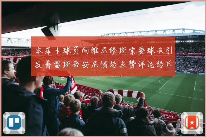 本菲卡球员向维尼修斯索要球衣引发普雷斯蒂安尼愤怒点赞评论怒斥队友