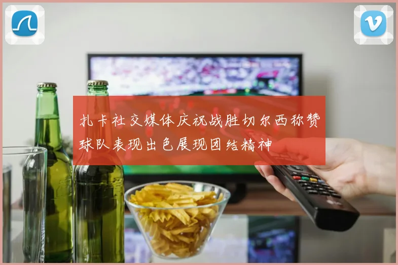 扎卡社交媒体庆祝战胜切尔西称赞球队表现出色展现团结精神