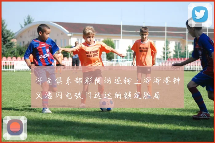 河南俱乐部彩陶坊逆转上海海港钟义浩闪电破门迈达纳锁定胜局