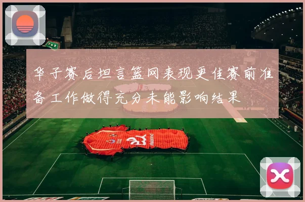 华子赛后坦言篮网表现更佳赛前准备工作做得充分未能影响结果