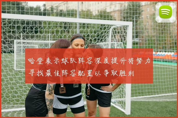 哈登表示球队阵容深度提升将努力寻找最佳阵容配置以争取胜利