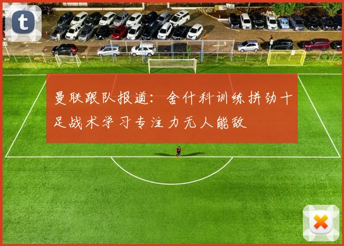 曼联跟队报道：舍什科训练拼劲十足战术学习专注力无人能敌