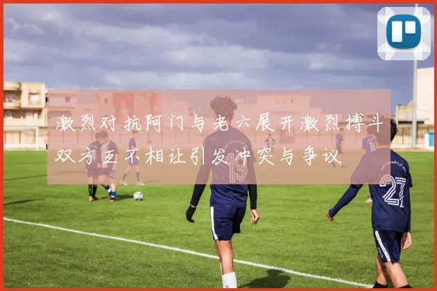 激烈对抗阿门与老六展开激烈搏斗双方互不相让引发冲突与争议