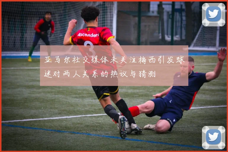 亚马尔社交媒体未关注梅西引发球迷对两人关系的热议与猜测