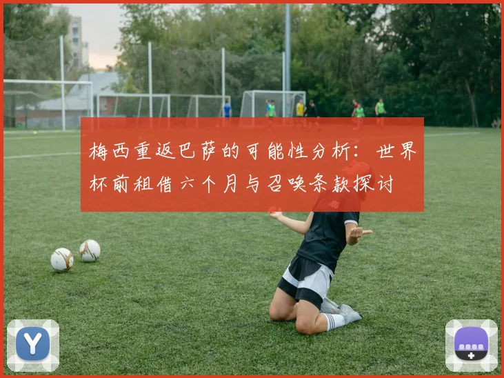 梅西重返巴萨的可能性分析：世界杯前租借六个月与召唤条款探讨