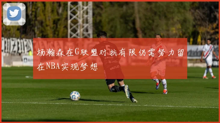 杨瀚森在G联盟对抗有限仍需努力留在NBA实现梦想