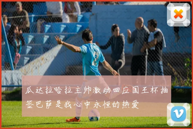 瓜达拉哈拉主帅激动回应国王杯抽签巴萨是我心中永恒的热爱