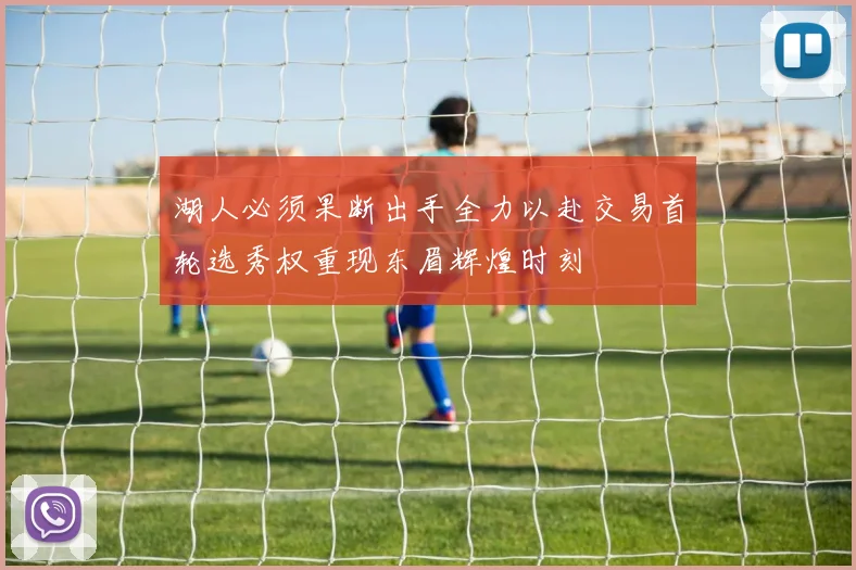 湖人必须果断出手全力以赴交易首轮选秀权重现东眉辉煌时刻