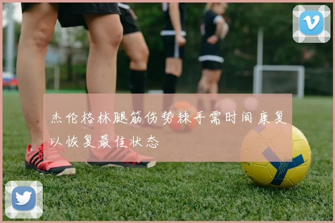 杰伦格林腿筋伤势棘手需时间康复以恢复最佳状态