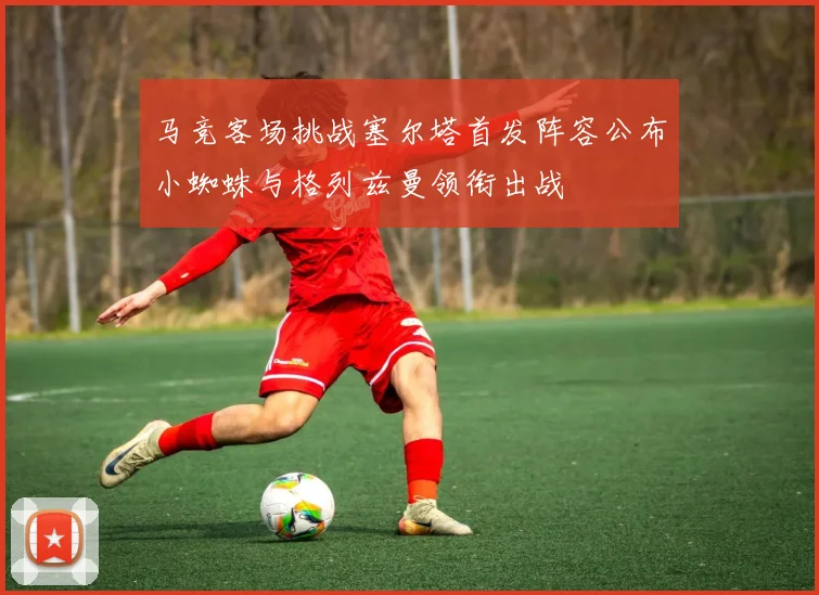 马竞客场挑战塞尔塔首发阵容公布小蜘蛛与格列兹曼领衔出战