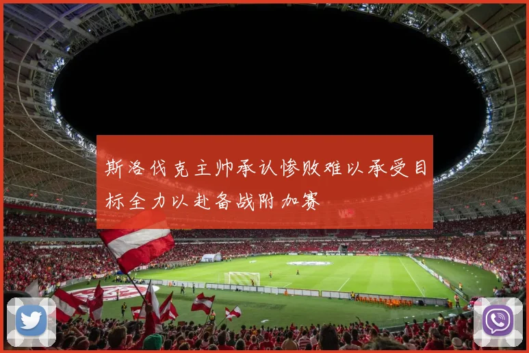 斯洛伐克主帅承认惨败难以承受目标全力以赴备战附加赛