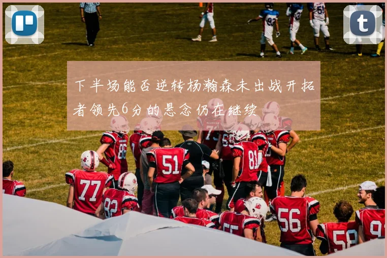 下半场能否逆转杨瀚森未出战开拓者领先6分的悬念仍在继续