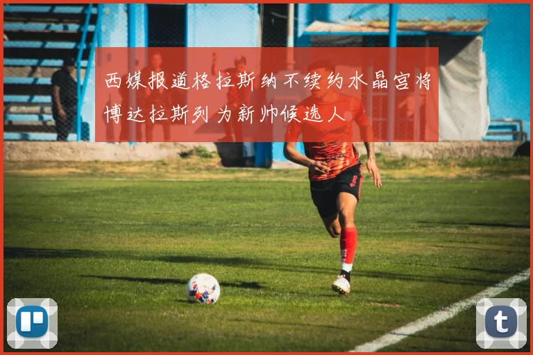 西媒报道格拉斯纳不续约水晶宫将博达拉斯列为新帅候选人