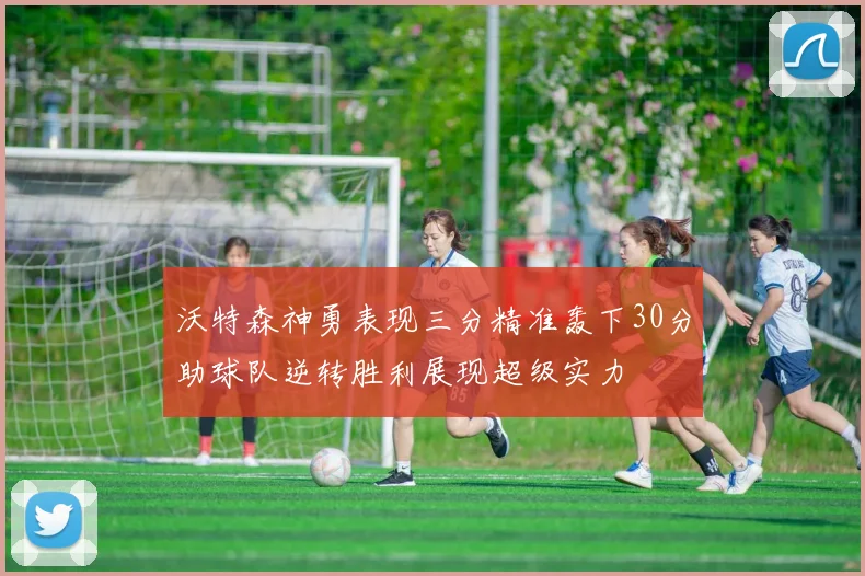 沃特森神勇表现三分精准轰下30分助球队逆转胜利展现超级实力